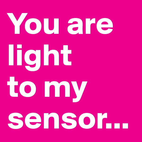 You are light
to my sensor...