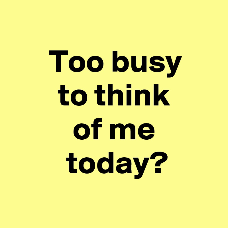 
 Too busy
 to think
 of me
  today?

