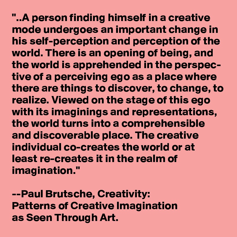 "..A person finding himself in a creative mode undergoes an important change in his self-perception and perception of the world. There is an opening of being, and the world is apprehended in the perspec- tive of a perceiving ego as a place where there are things to discover, to change, to realize. Viewed on the stage of this ego with its imaginings and representations, the world turns into a comprehensible and discoverable place. The creative individual co-creates the world or at least re-creates it in the realm of imagination." 

--Paul Brutsche, Creativity: 
Patterns of Creative Imagination 
as Seen Through Art.