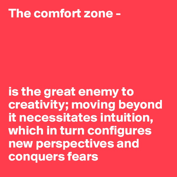 The comfort zone - 





is the great enemy to creativity; moving beyond it necessitates intuition, which in turn configures new perspectives and conquers fears
