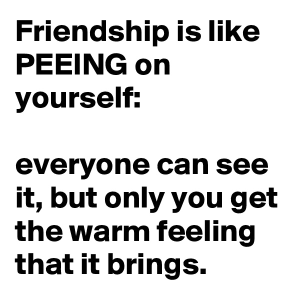 Friendship is like PEEING on yourself: 

everyone can see it, but only you get the warm feeling that it brings.