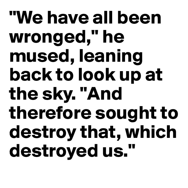 "We have all been wronged," he mused, leaning back to look up at the sky. "And therefore sought to destroy that, which destroyed us." 