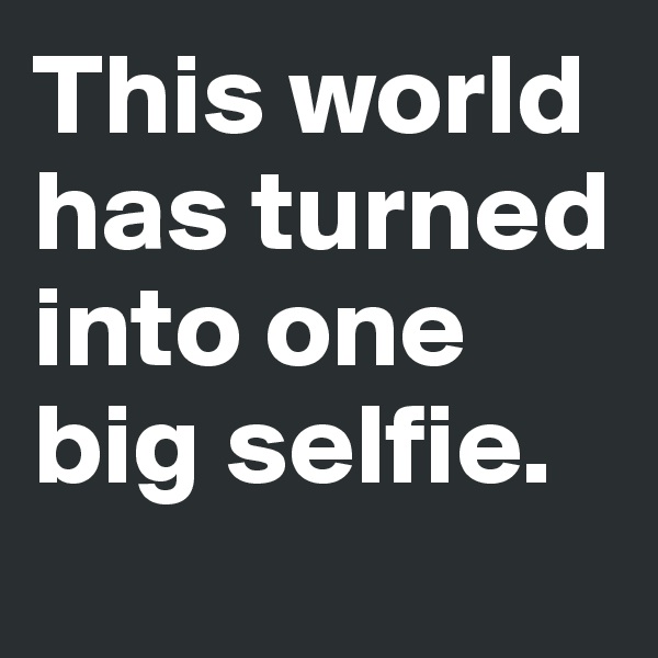 This world has turned into one big selfie.
