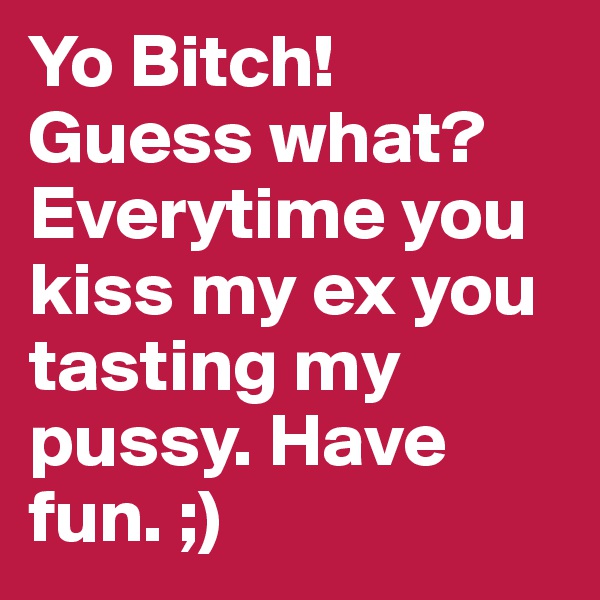 Yo Bitch! Guess what? Everytime you kiss my ex you tasting my pussy. Have fun. ;) 