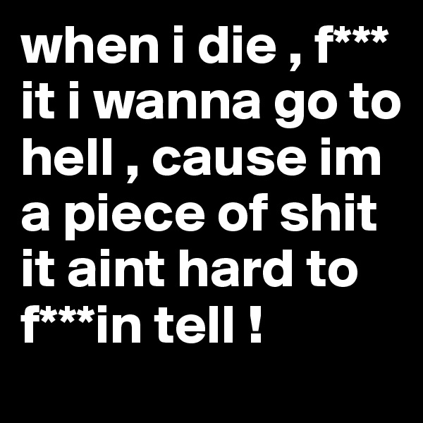 when i die , f*** it i wanna go to hell , cause im a piece of shit it aint hard to f***in tell ! 