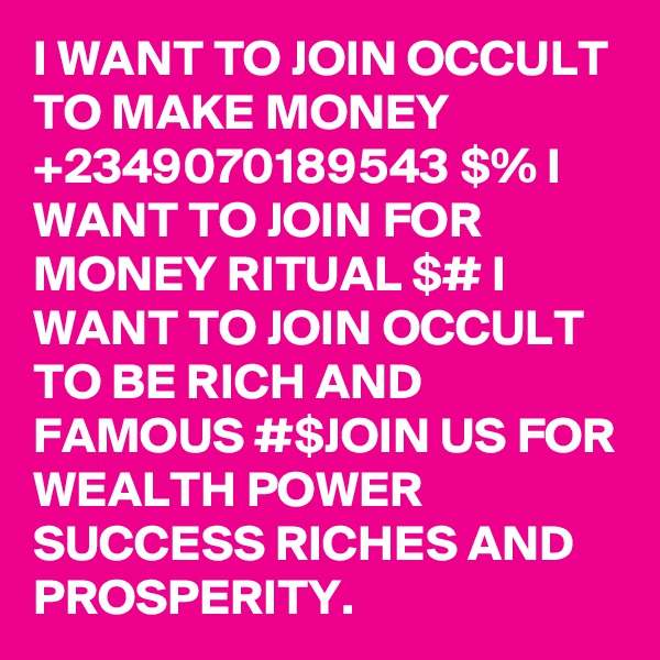 I WANT TO JOIN OCCULT TO MAKE MONEY +2349070189543 $% I WANT TO JOIN FOR MONEY RITUAL $# I WANT TO JOIN OCCULT TO BE RICH AND FAMOUS #$JOIN US FOR WEALTH POWER SUCCESS RICHES AND PROSPERITY. 
