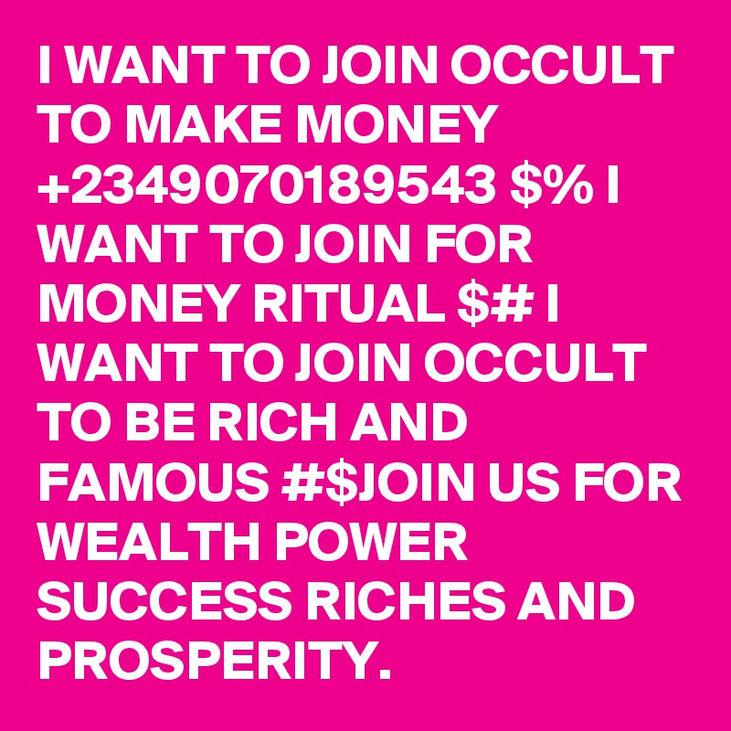 I WANT TO JOIN OCCULT TO MAKE MONEY +2349070189543 $% I WANT TO JOIN FOR MONEY RITUAL $# I WANT TO JOIN OCCULT TO BE RICH AND FAMOUS #$JOIN US FOR WEALTH POWER SUCCESS RICHES AND PROSPERITY. 