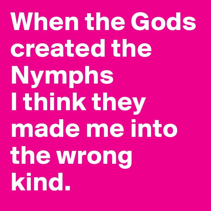 When the Gods created the Nymphs
I think they
made me into
the wrong 
kind.