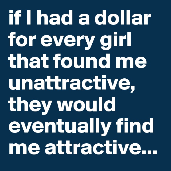 if I had a dollar for every girl that found me unattractive, they would eventually find me attractive...