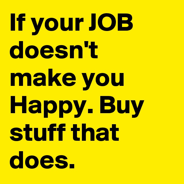 If your JOB doesn't make you Happy. Buy stuff that does.