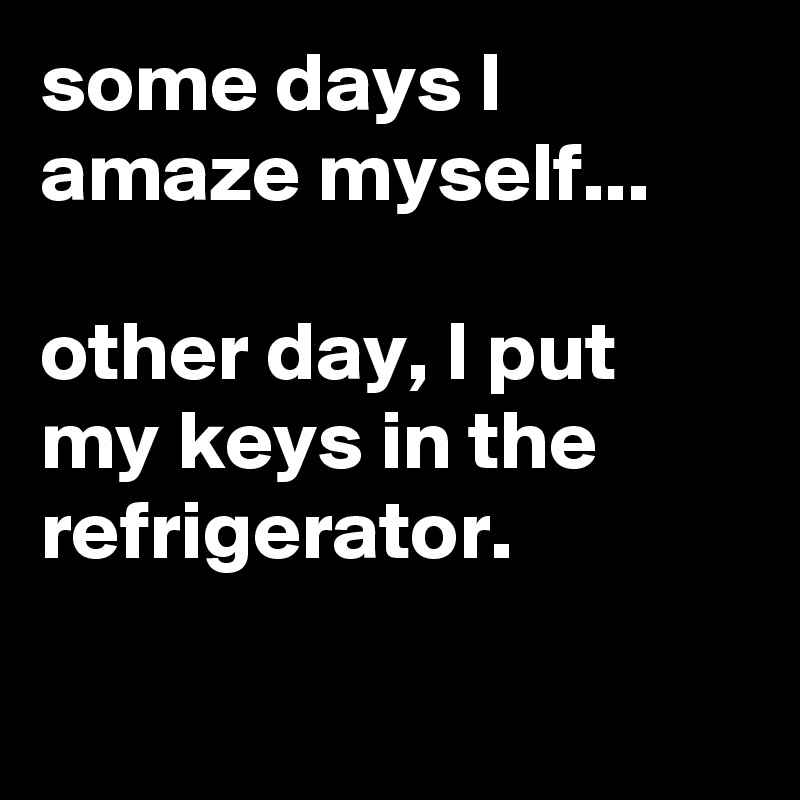 some days I amaze myself...

other day, I put my keys in the refrigerator.

