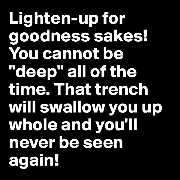 Lighten-up for goodness sakes! You cannot be "deep" all of the time. That trench will swallow you up whole and you'll never be seen again!