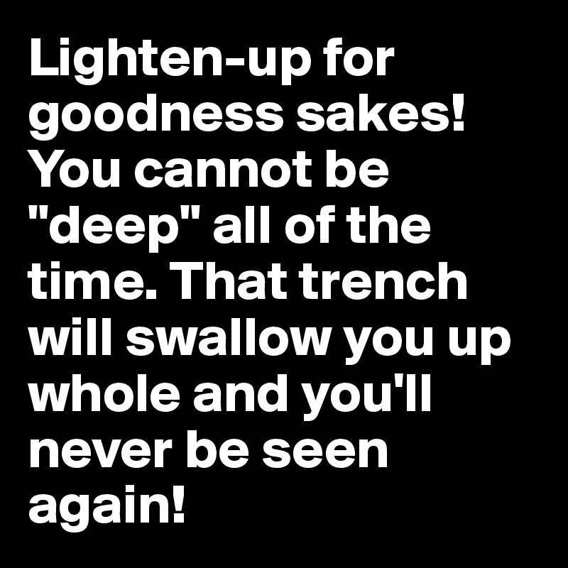 Lighten-up for goodness sakes! You cannot be "deep" all of the time. That trench will swallow you up whole and you'll never be seen again!