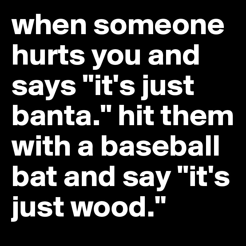 when someone hurts you and says "it's just banta." hit them with a baseball bat and say "it's just wood."