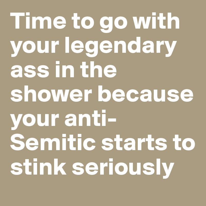 Time to go with your legendary ass in the shower because your anti-Semitic starts to stink seriously