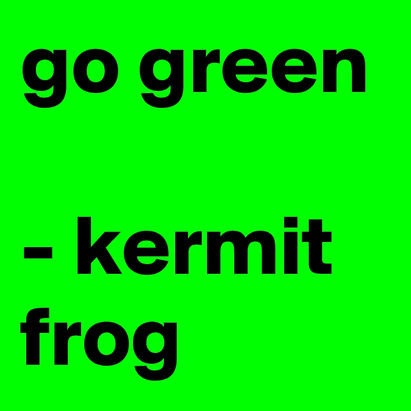 go green 

- kermit frog 