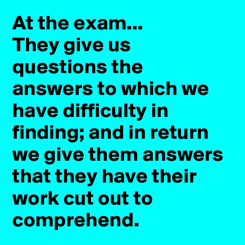 At the exam...
They give us questions the answers to which we have difficulty in finding; and in return we give them answers that they have their work cut out to comprehend.