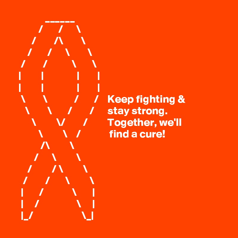                ______
            /       /      \         
         /        /\        \
       /       /      \        \
    /        /           \       \
   |         |               |        |    
   |         |               |        | 
    \        \            /       /    Keep fighting &
      \        \       /        /      stay strong.
         \         \/        /         Together, we'll 
            \         \    /             find a cure!
             /\         \ 
          /      \         \
       /         / \         \
     /        /       \         \
    |       /             \       |         
    |     /                 \     |
    |_/                      \_|