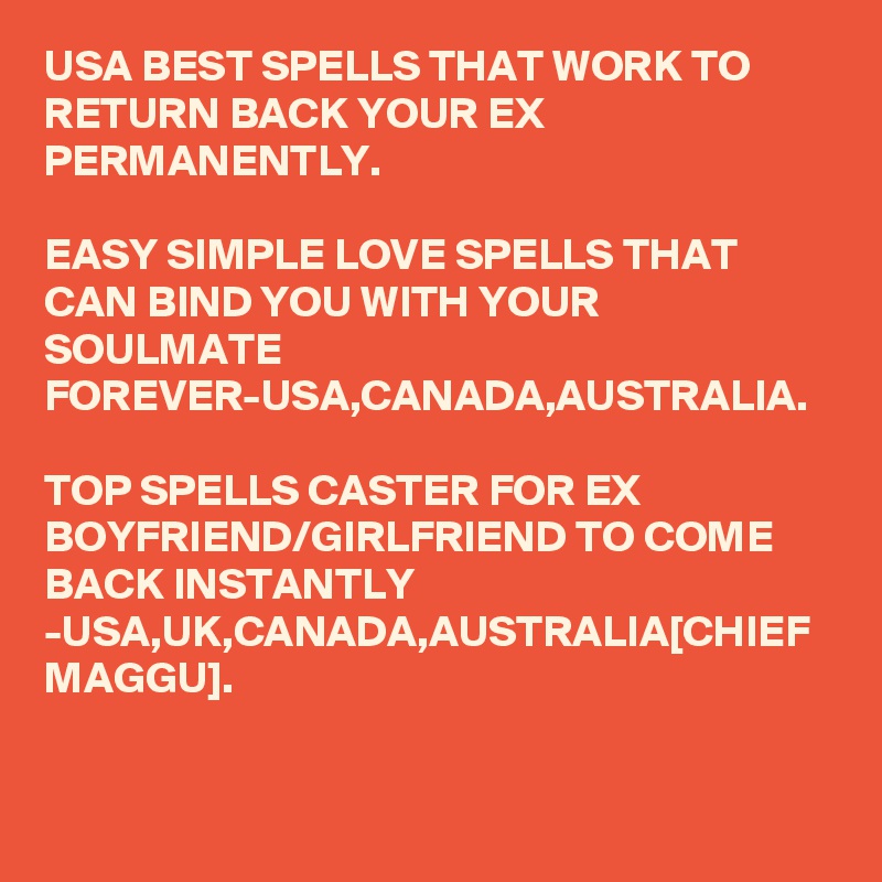 USA BEST SPELLS THAT WORK TO RETURN BACK YOUR EX PERMANENTLY.

EASY SIMPLE LOVE SPELLS THAT CAN BIND YOU WITH YOUR SOULMATE FOREVER-USA,CANADA,AUSTRALIA.

TOP SPELLS CASTER FOR EX BOYFRIEND/GIRLFRIEND TO COME BACK INSTANTLY -USA,UK,CANADA,AUSTRALIA[CHIEF MAGGU].
