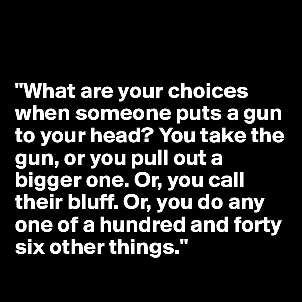 


"What are your choices when someone puts a gun to your head? You take the gun, or you pull out a bigger one. Or, you call their bluff. Or, you do any one of a hundred and forty six other things."
