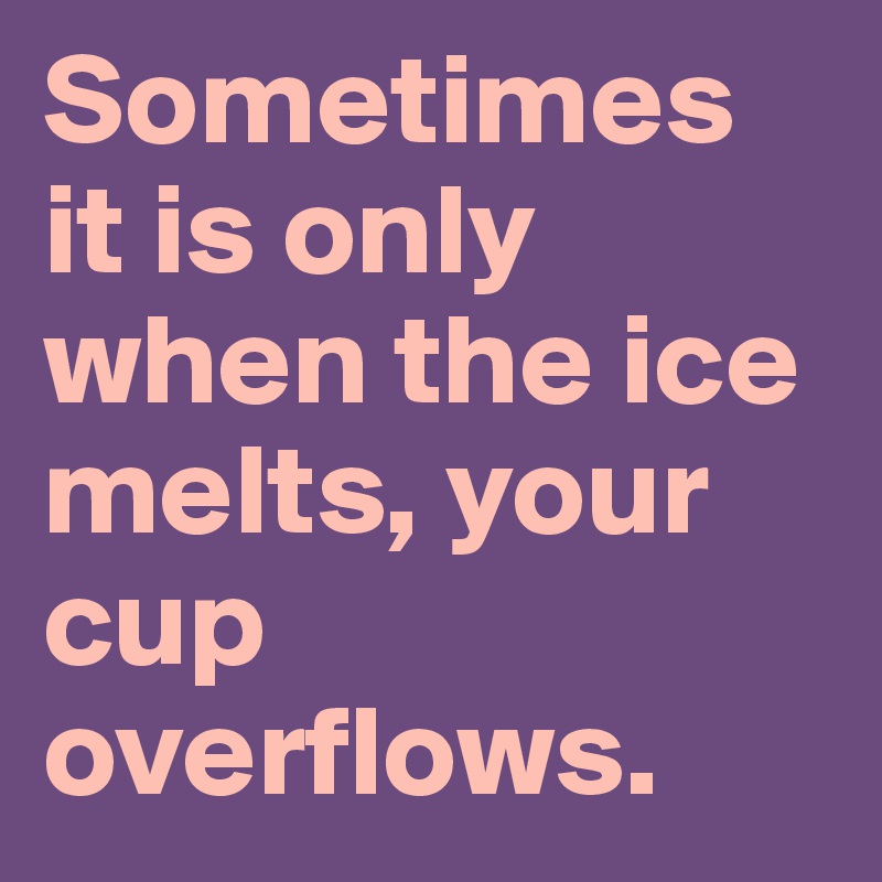 Sometimes it is only when the ice melts, your cup overflows.