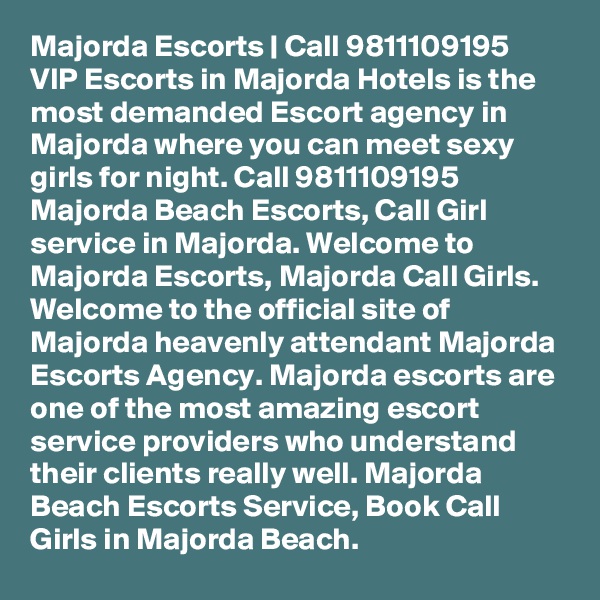 Majorda Escorts | Call 9811109195 VIP Escorts in Majorda Hotels is the most demanded Escort agency in Majorda where you can meet sexy girls for night. Call 9811109195 Majorda Beach Escorts, Call Girl service in Majorda. Welcome to Majorda Escorts, Majorda Call Girls. Welcome to the official site of Majorda heavenly attendant Majorda Escorts Agency. Majorda escorts are one of the most amazing escort service providers who understand their clients really well. Majorda Beach Escorts Service, Book Call Girls in Majorda Beach. 