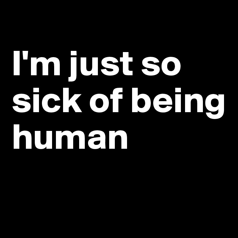 
I'm just so sick of being human
