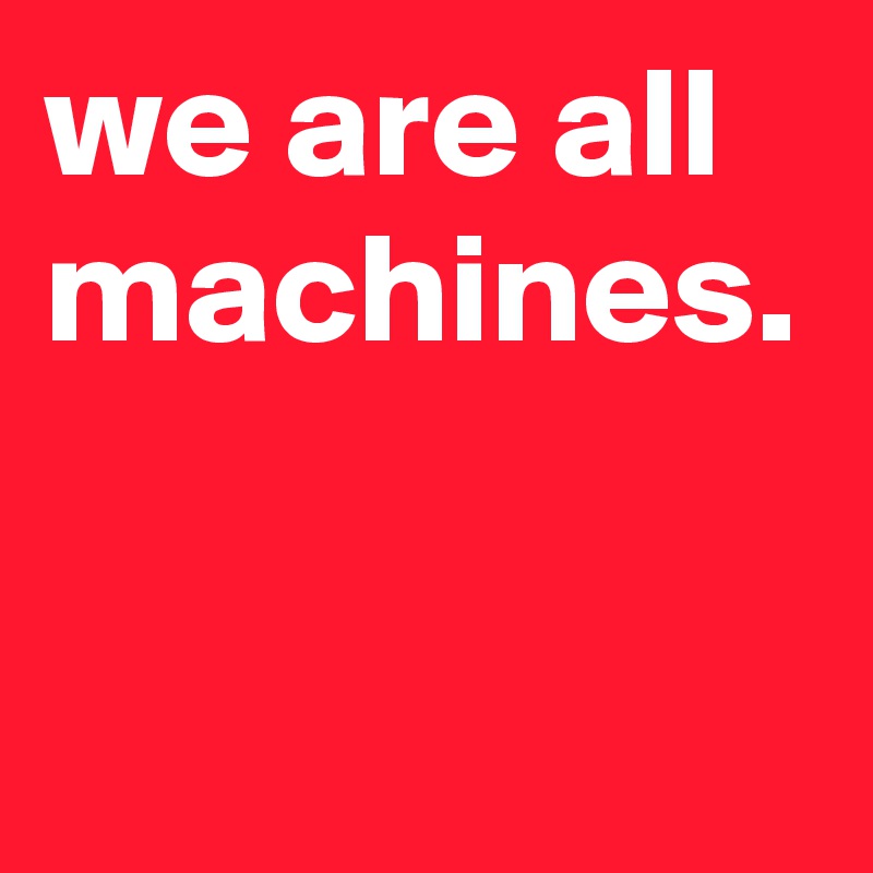 we are all machines.