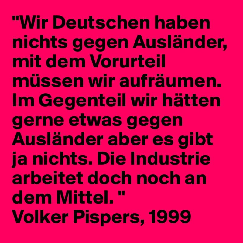 "Wir Deutschen haben nichts gegen Ausländer, mit dem Vorurteil müssen wir aufräumen. Im Gegenteil wir hätten gerne etwas gegen Ausländer aber es gibt ja nichts. Die Industrie arbeitet doch noch an dem Mittel. "
Volker Pispers, 1999
