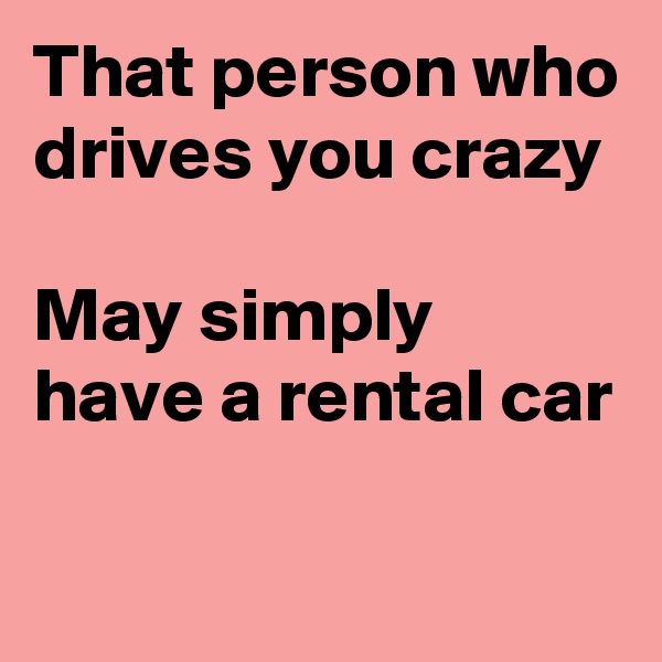 That person who drives you crazy

May simply have a rental car

