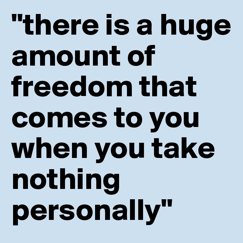 "there is a huge amount of freedom that comes to you when you take nothing personally"