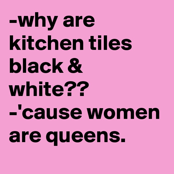 -why are kitchen tiles black & white??
-'cause women are queens.