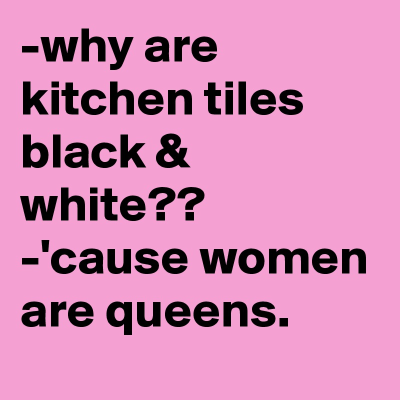 -why are kitchen tiles black & white??
-'cause women are queens.