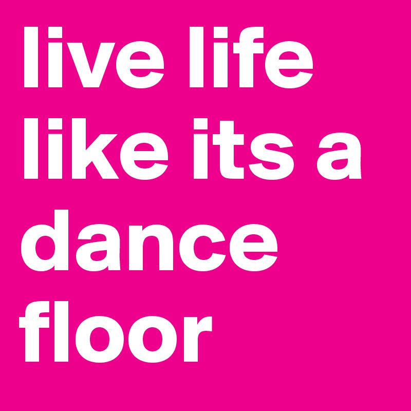 live life like its a dance floor