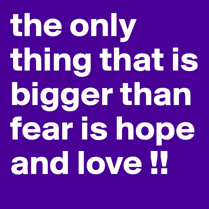 the only thing that is bigger than fear is hope and love !!