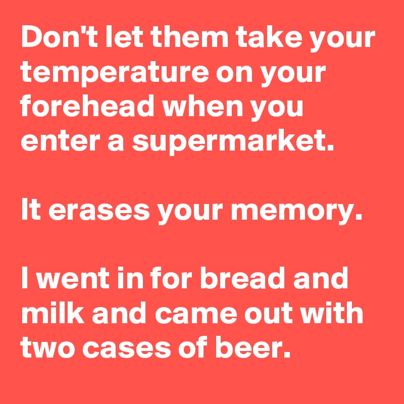 Don't let them take your temperature on your forehead when you enter a supermarket.

It erases your memory. 

I went in for bread and milk and came out with two cases of beer.