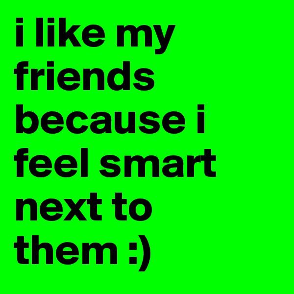 i like my friends because i feel smart next to them :)