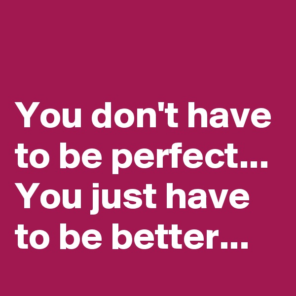 

You don't have to be perfect...
You just have to be better...