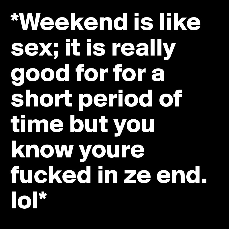 *Weekend is like sex; it is really good for for a short period of time but you know youre fucked in ze end. lol*