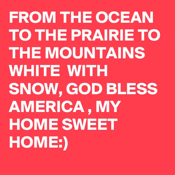 FROM THE OCEAN TO THE PRAIRIE TO THE MOUNTAINS WHITE  WITH SNOW, GOD BLESS AMERICA , MY HOME SWEET HOME:)