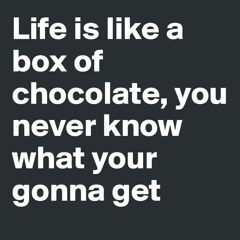 Life is like a box of chocolate, you never know what your gonna get