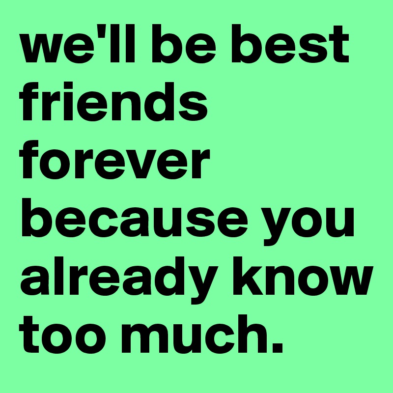 we'll be best friends forever because you already know too much.