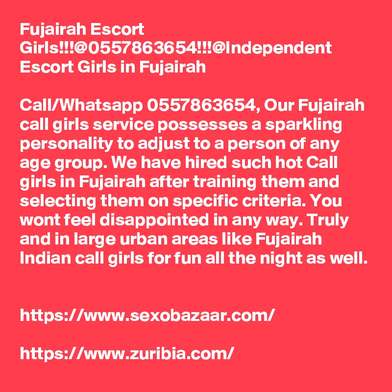 Fujairah Escort Girls!!!@0557863654!!!@Independent Escort Girls in Fujairah

Call/Whatsapp 0557863654, Our Fujairah call girls service possesses a sparkling personality to adjust to a person of any age group. We have hired such hot Call girls in Fujairah after training them and selecting them on specific criteria. You wont feel disappointed in any way. Truly and in large urban areas like Fujairah Indian call girls for fun all the night as well. 

https://www.sexobazaar.com/ 

https://www.zuribia.com/ 