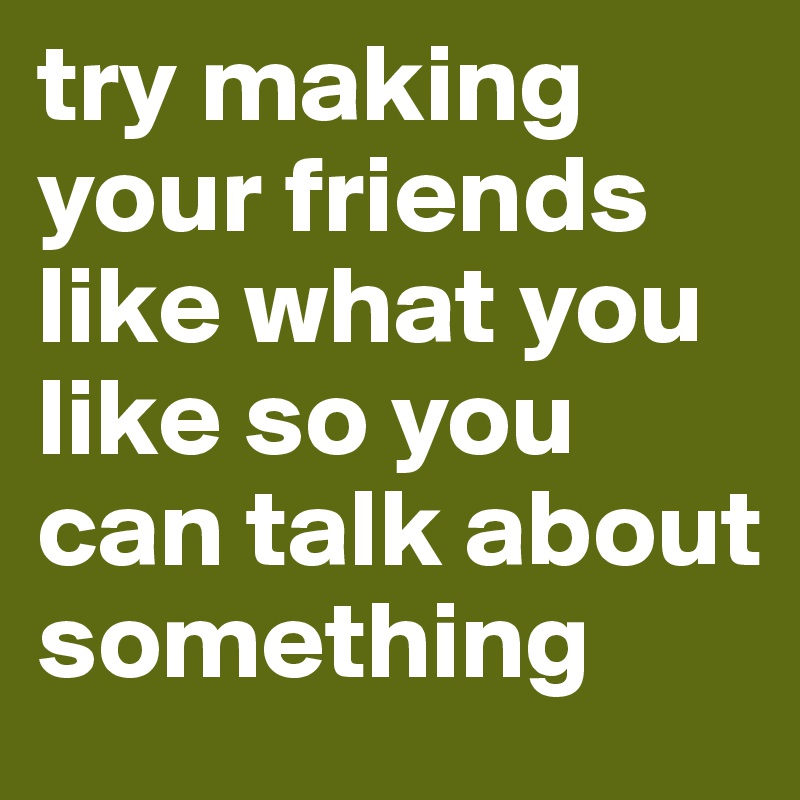 try making your friends like what you like so you can talk about something