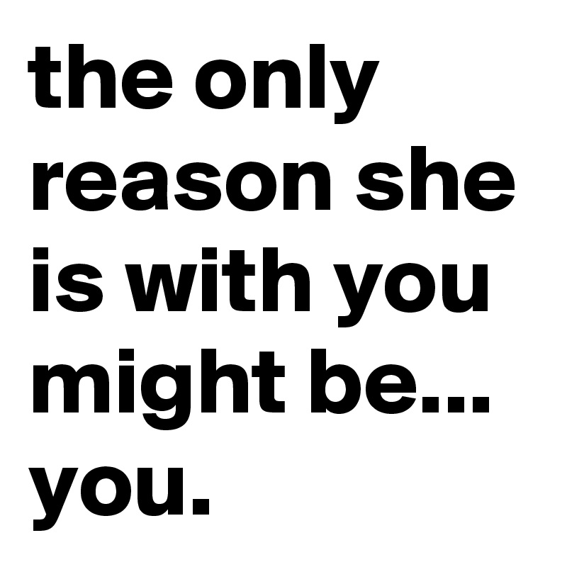 the only reason she is with you might be... you.