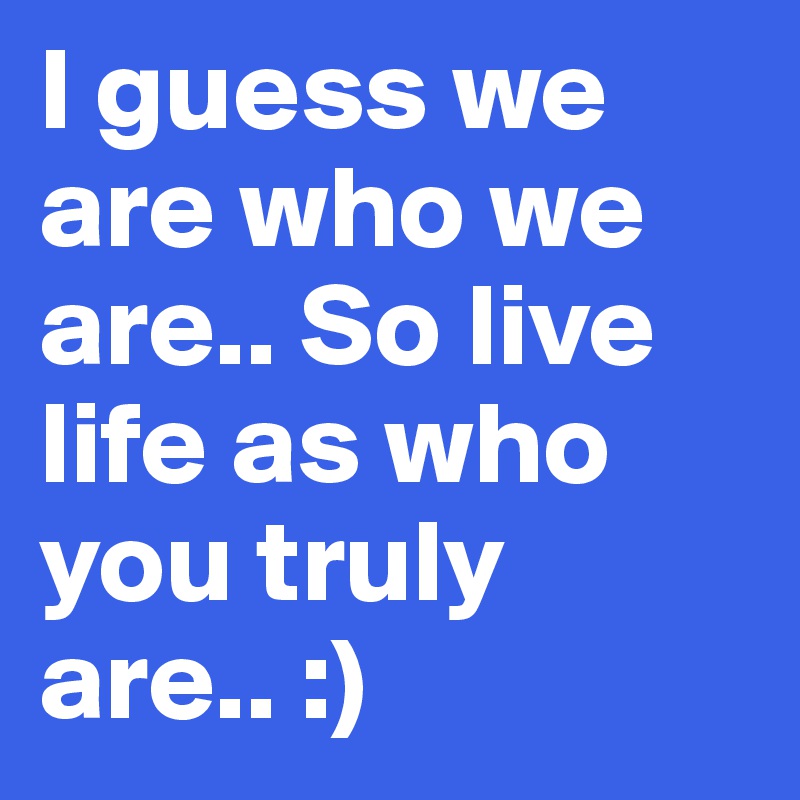I guess we are who we are.. So live life as who you truly are.. :)