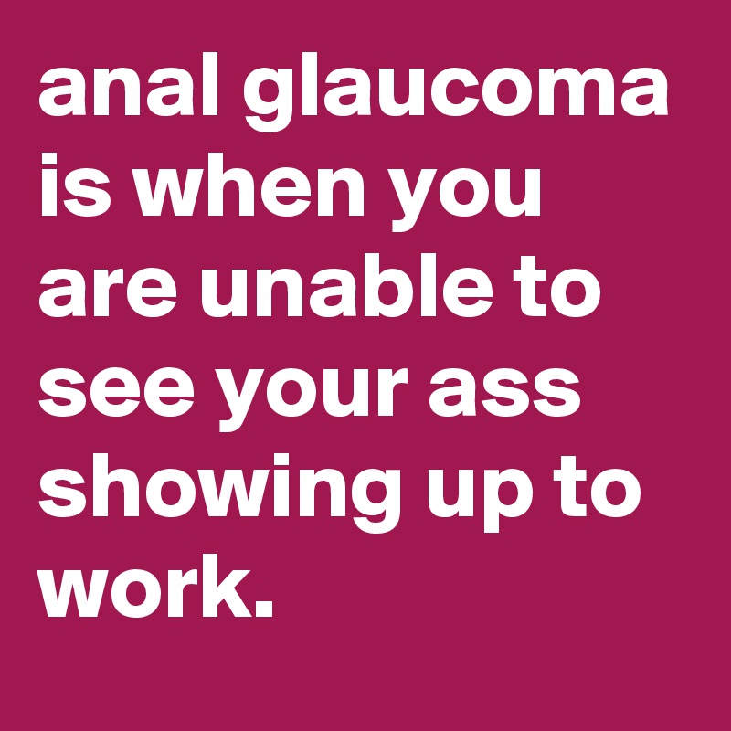anal glaucoma is when you are unable to see your ass showing up to work.