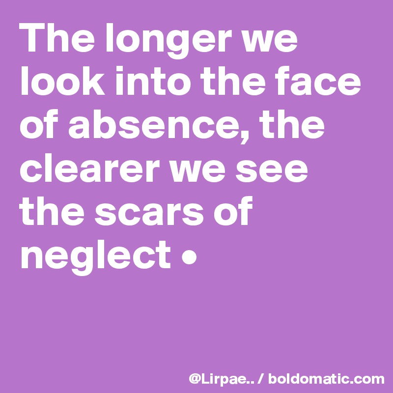The longer we look into the face of absence, the clearer we see the scars of neglect •

