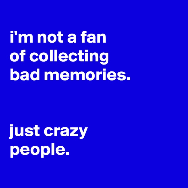 
i'm not a fan
of collecting
bad memories.


just crazy
people.
