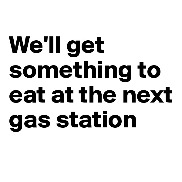 
We'll get something to eat at the next gas station
